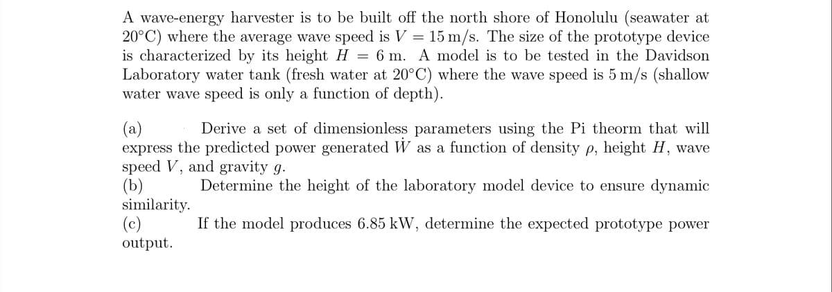 A wave-energy harvester is to be built off the north shore of Honolulu (seawater at
20°C) where the average wave speed is V = 15 m/s. The size of the prototype device
is characterized by its height H
Laboratory water tank (fresh water at 20°C) where the wave speed is 5 m/s (shallow
water wave speed is only a function of depth).
6 m. A model is to be tested in the Davidson
(a)
express the predicted power generated W as a function of density p, height H, wave
speed V, and gravity g.
(b)
similarity.
(c)
output.
Derive a set of dimensionless parameters using the Pi theorm that will
Determine the height of the laboratory model device to ensure dynamic
If the model produces 6.85 kW, determine the expected prototype power
