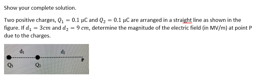 Show your complete solution.
Two positive charges, Q1 = 0.1 µC and Q2 = 0.1 µC are arranged in a straight line as shown in the
figure. If d, = 3cm and d2 = 9 cm, determine the magnitude of the electric field (in MV/m) at point P
due to the charges.
di
d2
Q2
