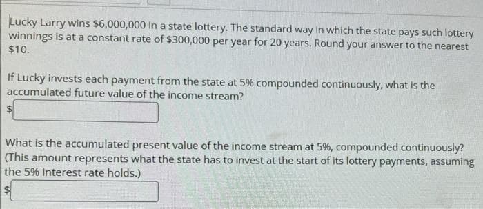 Lucky Larry wins $6,000,000 in a state lottery. The standard way in which the state pays such lottery
winnings is at a constant rate of $300,000 per year for 20 years. Round your answer to the nearest
$10.
If Lucky invests each payment from the state at 5% compounded continuously, what is the
accumulated future value of the income stream?
$
What is the accumulated present value of the income stream at 5%, compounded continuously?
(This amount represents what the state
the 5% interest rate holds.)
to invest at the start of its lottery payments, assuming
S
16269
SALES
W
2007
2009
Servdelle auto
W
attente
We
Te