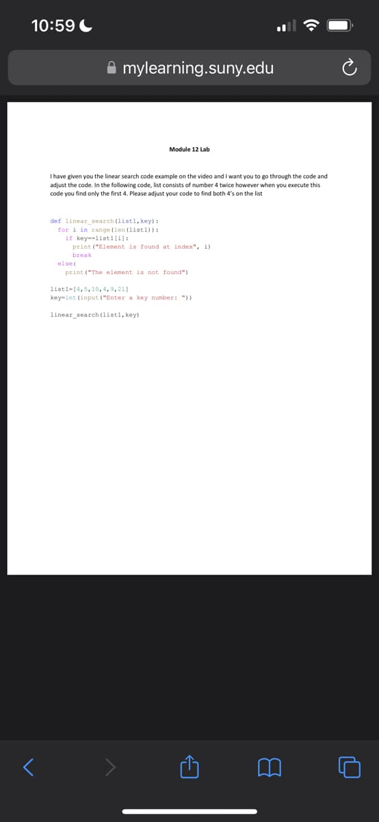 10:59
<
mylearning.suny.edu
I have given you the linear search code example on the video and I want you to go through the code and
adjust the code. In the following code, list consists of number 4 twice however when you execute this
code you find only the first 4. Please adjust your code to find both 4's on the list
def linear search (listl, key):
for i in range (len (list1)):
if key-listl[i]:
Module 12 Lab
print ("Element is found at index", i)
break
else:
print ("The element is not found")
list1-[4,5,10,4,9,211
key-int (input ("Enter a key number: "))
linear_search (listl, key)
←
ų
14