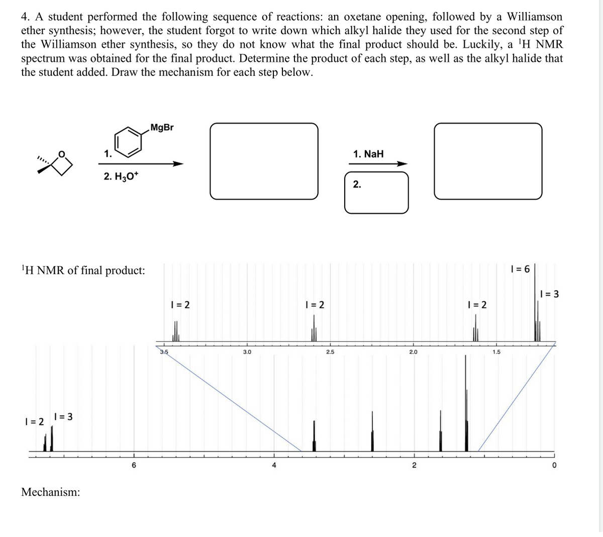 4. A student performed the following sequence of reactions: an oxetane opening, followed by a Williamson
ether synthesis; however, the student forgot to write down which alkyl halide they used for the second step of
the Williamson ether synthesis, so they do not know what the final product should be. Luckily, a 'H NMR
spectrum was obtained for the final product. Determine the product of each step, as well as the alkyl halide that
the student added. Draw the mechanism for each step below.
MgBr
1.
1. NaH
2. H30*
2.
'H NMR of final product:
| = 6
| = 3
| = 2
|= 2
| = 2
3.0
2.5
2.0
1.5
|= 3
| = 2
6
4
2
Mechanism:
