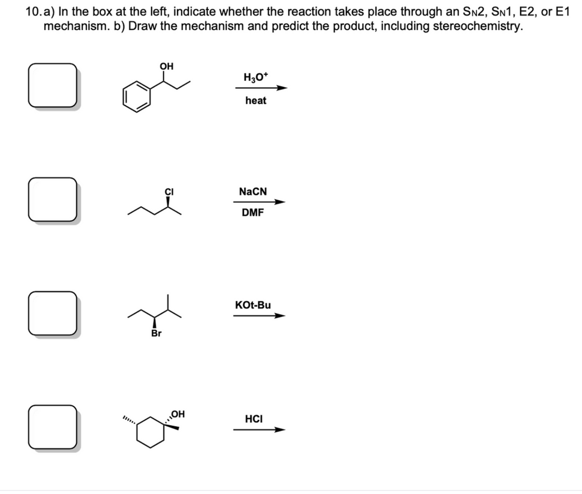 10. a) In the box at the left, indicate whether the reaction takes place through an Sn2, SN1, E2, or E1
mechanism. b) Draw the mechanism and predict the product, including stereochemistry.
OH
H;0*
heat
NaCN
DMF
KOt-Bu
Br
OH
HCI
