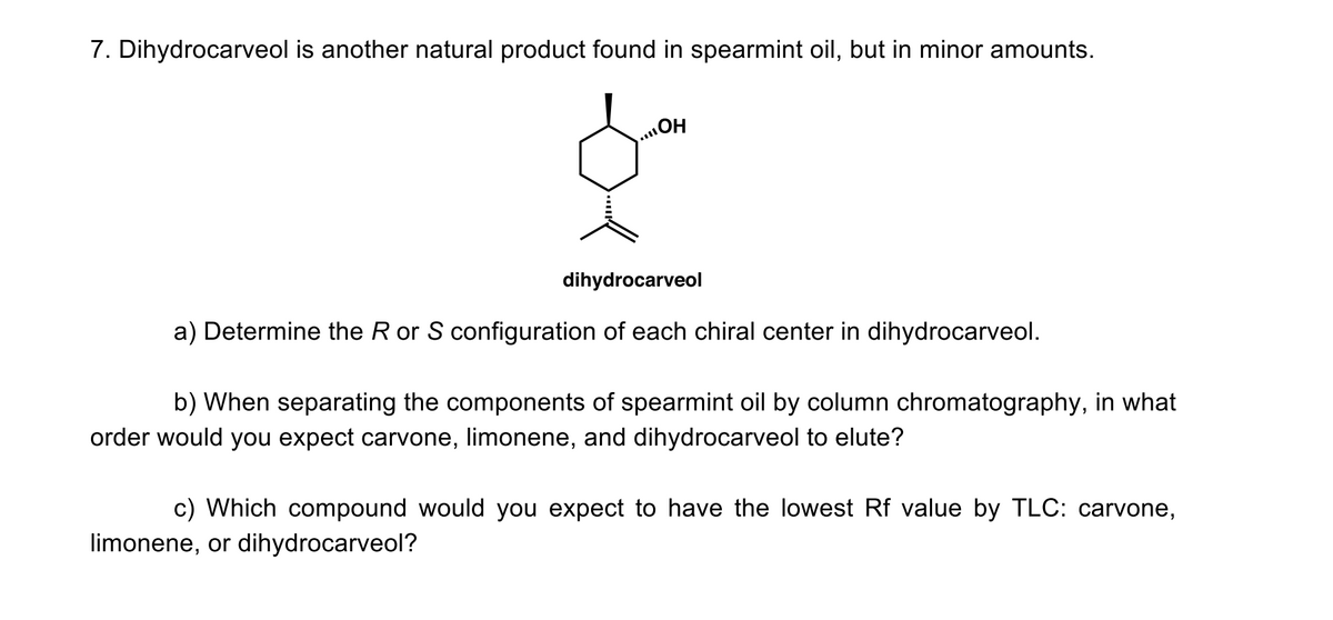 7. Dihydrocarveol is another natural product found in spearmint oil, but in minor amounts.
dihydrocarveol
a) Determine the R or S configuration of each chiral center in dihydrocarveol.
b) When separating the components of spearmint oil by column chromatography, in what
order would you expect carvone, limonene, and dihydrocarveol to elute?
c) Which compound would you expect to have the lowest Rf value by TLC: carvone,
limonene, or dihydrocarveol?
