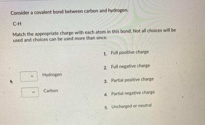 Consider a covalent bond between carbon and hydrogen.
С-Н
Match the appropriate charge with each atom in this bond. Not all choices will be
used and choices can be used more than once.
1. Full positive charge
2. Full negative charge
Hydrogen
3. Partial positive charge
Carbon
4. Partial negative charge
5. Uncharged or neutral
