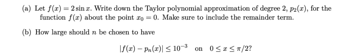 (a) Let f(x) = 2 sin x. Write down the Taylor polynomial approximation of degree 2, p2(x), for the
function f(x) about the point x0 = 0. Make sure to include the remainder term.
(b) How large should n be chosen to have
|f(x) - Pn(x)|≤ 10-3 on 0 ≤ x ≤ π/2?