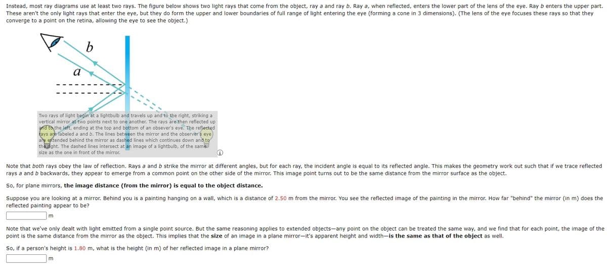 Instead, most ray diagrams use at least two rays. The figure below shows two light rays that come from the object, ray a and ray b. Ray a, when reflected, enters the lower part of the lens of the eye. Ray b enters the upper part.
These aren't the only light rays that enter the eye, but they do form the upper and lower boundaries of full range of light entering the eye (forming a cone in 3 dimensions). (The lens of the eye focuses these rays so that they
converge to a point on the retina, allowing the eye to see the object.)
b
Two rays of light begin at a lightbulb and travels up and to the right, striking a
vertical mirror at two points next to one another. The rays are then reflected up
and to the left, ending at the top and bottom of an obsever's eye. The reflected
rays are labeled a and b. The lines between the mirror and the observer's eye
are extended behind the mirror as dashed lines which continues down and to
the right. The dashed lines intersect at an image of a lightbulb, of the same
size as the one in front of the mirror.
a
Note that both rays obey the law of reflection. Rays a and b strike the mirror at different angles, but for each ray, the incident angle is equal to its reflected angle. This makes the geometry work out such that if we trace reflected
rays a and b backwards, they appear to emerge from a common point on the other side of the mirror. This image point turns out to be the same distance from the mirror surface as the object.
So, for plane mirrors, the image distance (from the mirror) is equal to the object distance.
Suppose you are looking at a mirror. Behind you is a painting hanging on a wall, which is a distance of 2.50 m from the mirror. You see the reflected image of the painting in the mirror. How far "behind" the mirror (in m) does the
reflected painting appear to be?
m
Note that we've only dealt with light emitted from a single point source. But the same reasoning applies to extended objects-any point on the object can be treated the same way, and we find that for each point, the image of the
point is the same distance from the mirror as the object. This implies that the size of an image in a plane mirror-it's apparent height and width-is the same as that of the object as well.
So, if a person's height is 1.80 m, what is the height (in m) of her reflected image in a plane mirror?
m