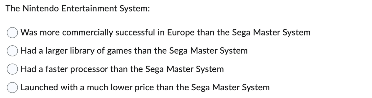 The Nintendo Entertainment System:
Was more commercially successful in Europe than the Sega Master System
Had a larger library of games than the Sega Master System
Had a faster processor than the Sega Master System
Launched with a much lower price than the Sega Master System