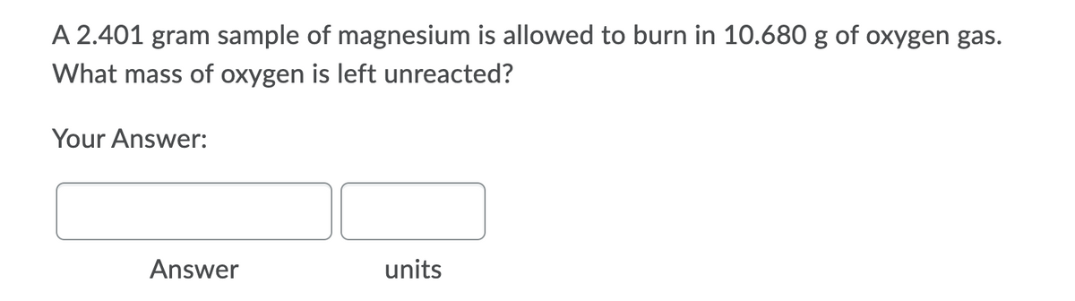 A 2.401 gram sample of magnesium is allowed to burn in 10.680 g of oxygen gas.
What mass of oxygen is left unreacted?
Your Answer:
Answer
units
