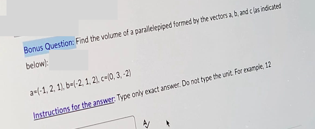 Bonus Question: Find the volume of a parallelepiped formed by the vectors a, b, and c (as indicated
below):
a=(-1, 2, 1), b=(-2, 1, 2), c=(0, 3, -2)
Instructions for the answer: Type only exact answer. Do not type the unit. For example, 12