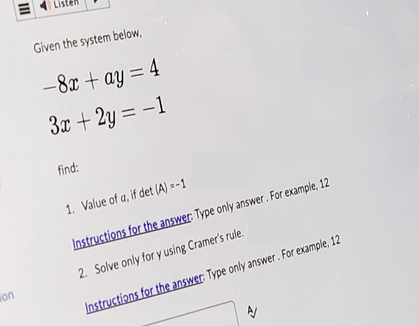 on
Given the system below,
-8x+ay = 4
3x + 2y = -1
find:
1. Value of a, if det (A)=-1
Instructions for the answer: Type only answer. For example, 12
2. Solve only for y using Cramer's rule.
Instructions for the answer: Type only answer. For example, 12