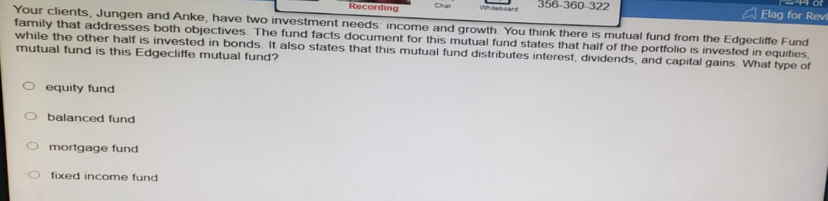 Recording
Your clients, Jungen and Anke, have two investment needs: income and growth. You think there is mutual fund from the Edgecliffe Fund
family that addresses both objectives. The fund facts document for this mutual fund states that half of the portfolio is invested in equities,
while the other half is invested in bonds. It also states that this mutual fund distributes interest, dividends, and capital gains. What type of
mutual fund is this Edgecliffe mutual fund?
equity fund
O balanced fund
mortgage fund
fixed income fund
Chat
Whiteboard
356-360-322
of
Elag for Revi