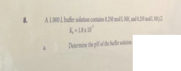 8. A 1.000 L buffer solution contains 0.250 mol/L NH, and 0.250 mol/L NH,CL
K=1.8x10³
Determine the pH of the buffer solution