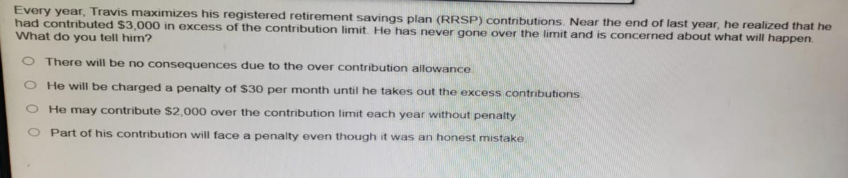 Every year, Travis maximizes his registered retirement savings plan (RRSP) contributions. Near the end of last year, he realized that he
had contributed $3,000 in excess of the contribution limit. He has never gone over the limit and is concerned about what will happen.
What do you tell him?
O There will be no consequences due to the over contribution allowance
O He will be charged a penalty of $30 per month until he takes out the excess contributions.
O He may contribute $2,000 over the contribution limit each year without penalty.
O Part of his contribution will face a penalty even though it was an honest mistake