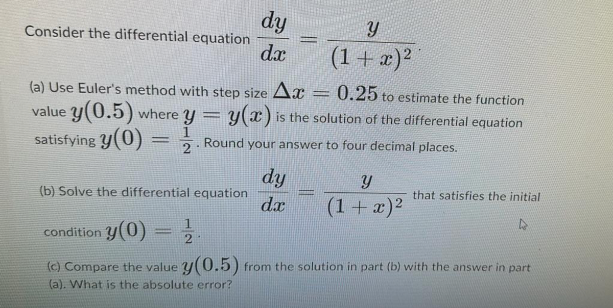 Consider the differential equation
dy
Y
dx
(a) Use Euler's method with step size Ax
(1+x)2
0.25 to estimate the function
value y(0.5) where y = y(x) is the solution of the differential equation
=
1. Round your answer to four decimal places.
2
satisfying y(0) =
dy
y
(b) Solve the differential equation
that satisfies the initial
dx
(1 + x)²
condition y(0)
2
(c) Compare the value y(0.5) from the solution in part (b) with the answer in part
(a). What is the absolute error?