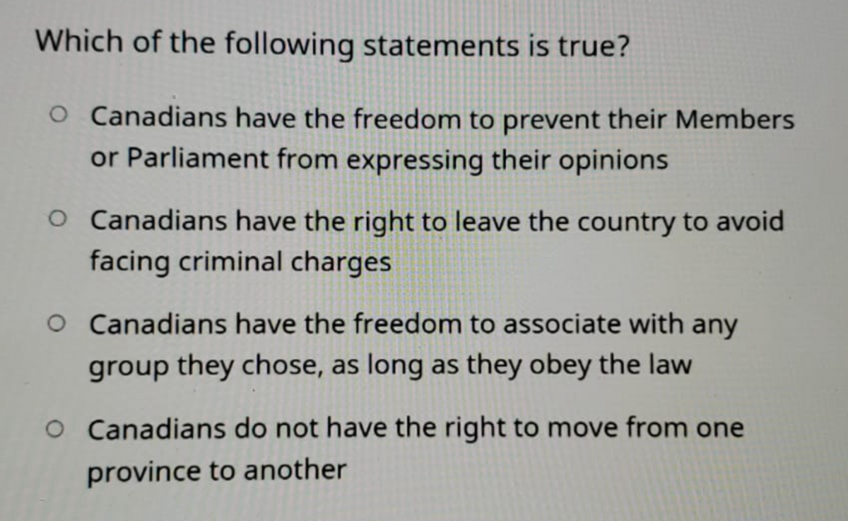 Which of the following statements is true?
O Canadians have the freedom to prevent their Members
or Parliament from expressing their opinions
O Canadians have the right to leave the country to avoid
facing criminal charges
O Canadians have the freedom to associate with any
group they chose, as long as they obey the law
O Canadians do not have the right to move from one
province to another