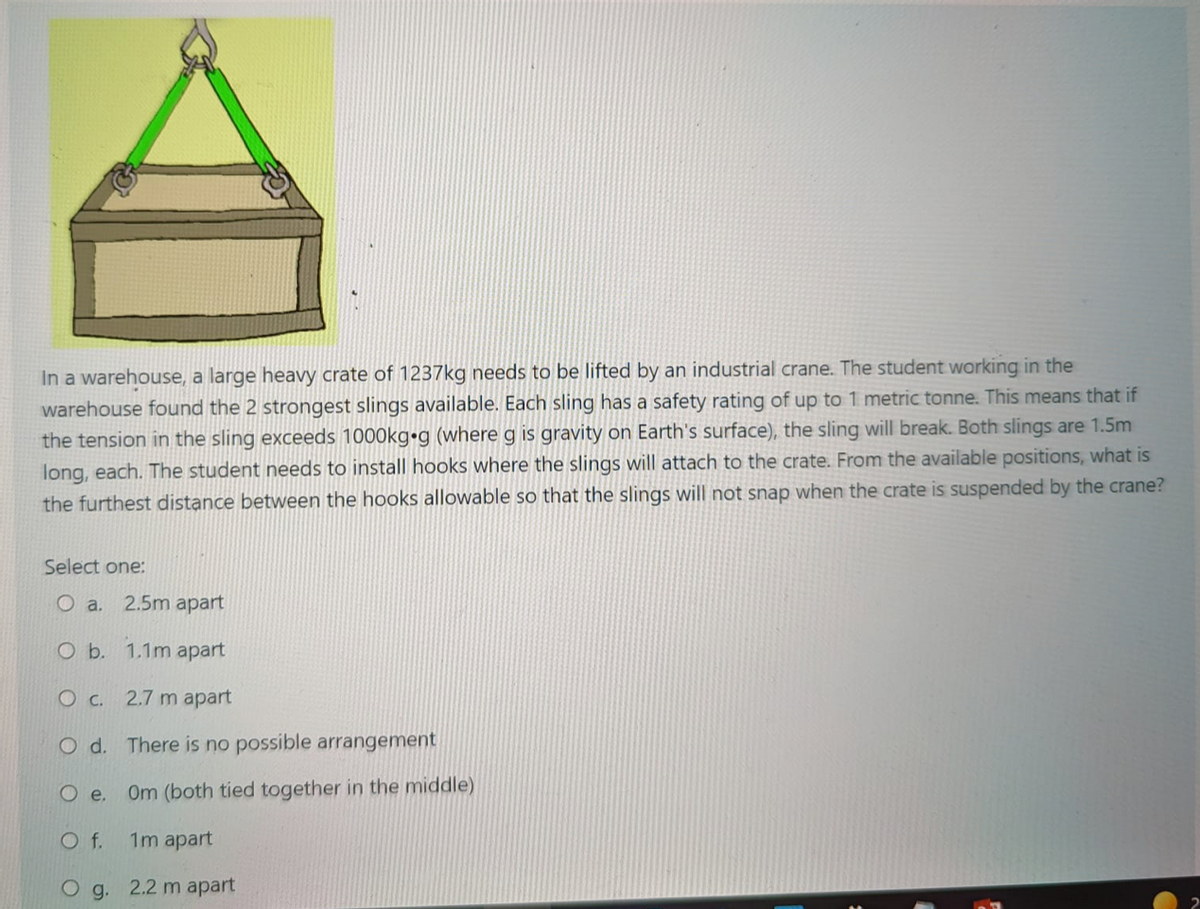 In a warehouse, a large heavy crate of 1237kg needs to be lifted by an industrial crane. The student working in the
warehouse found the 2 strongest slings available. Each sling has a safety rating of up to 1 metric tonne. This means that if
the tension in the sling exceeds 1000kg•g (where g is gravity on Earth's surface), the sling will break. Both slings are 1.5m
long, each. The student needs to install hooks where the slings will attach to the crate. From the available positions, what is
the furthest distance between the hooks allowable so that the slings will not snap when the crate is suspended by the crane?
Select one:
O a.
2.5m apart
Ob.
1.1m apart
Oc.
2.7 m apart
O d. There is no possible arrangement
O e.
Om (both tied together in the middle)
Of.
1m apart
g. 2.2 m apart
