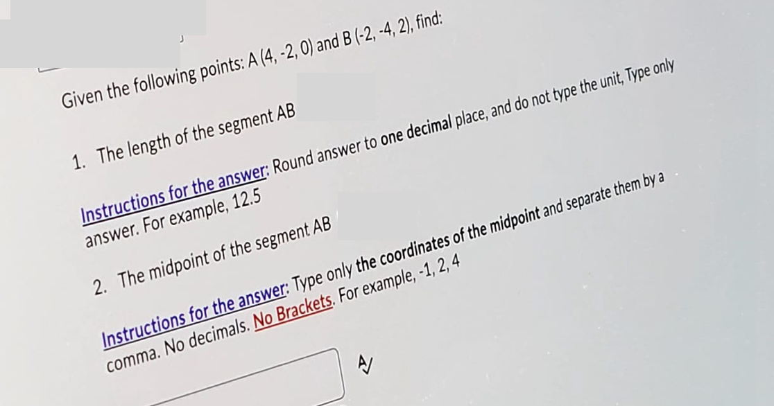 Given the following points: A (4, -2, 0) and B (-2, -4, 2), find:
1. The length of the segment AB
Instructions for the answer: Round answer to one decimal place, and do not type the unit, Type only
answer. For example, 12.5
2. The midpoint of the segment AB
Instructions for the answer: Type only the coordinates of the midpoint and separate them by a
comma. No decimals. No Brackets. For example, -1, 2, 4
A