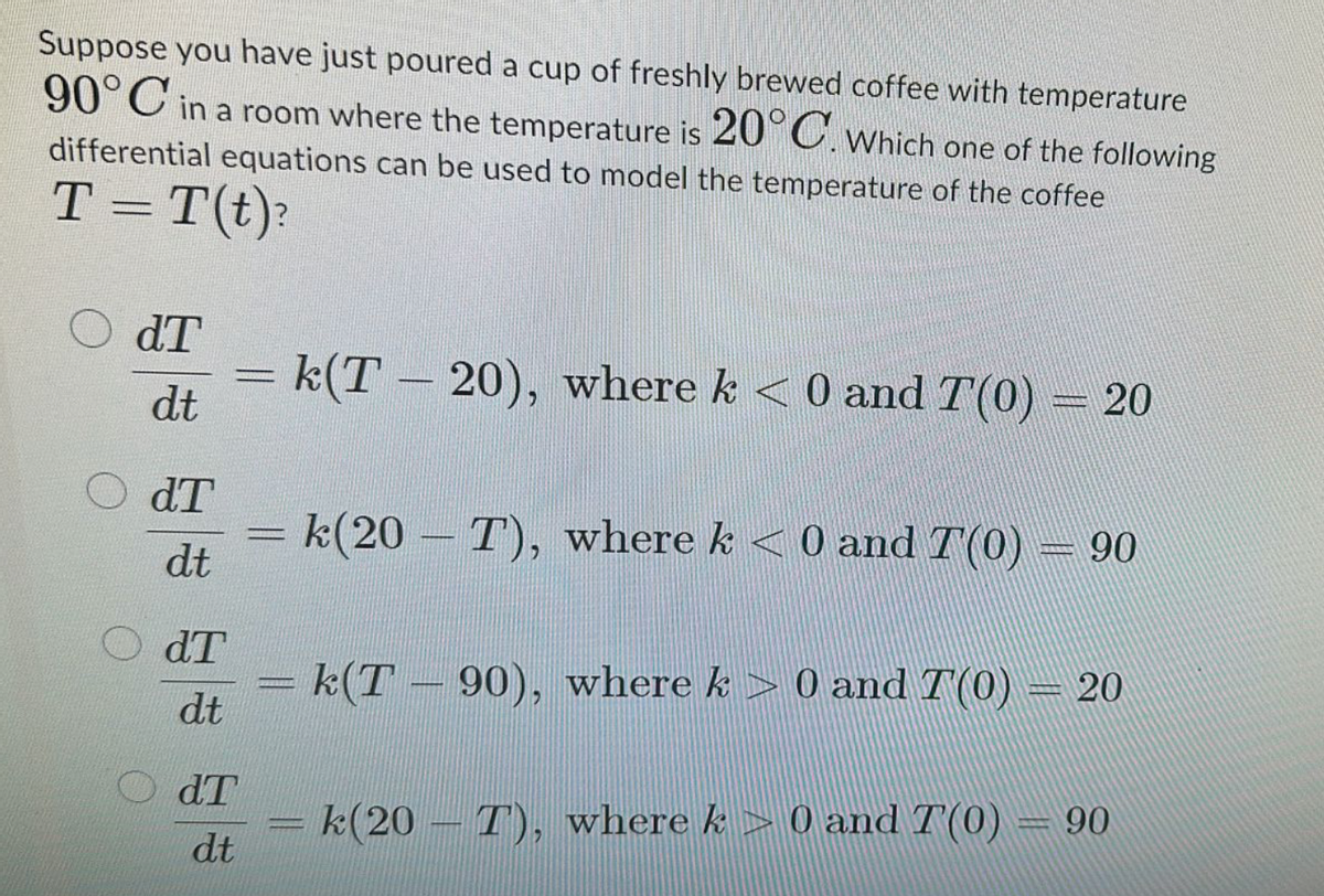 Suppose you have just poured a cup of freshly brewed coffee with temperature
90°C in a room where the temperature is 20°C. Which one of the following
differential equations can be used to model the temperature of the coffee
T = T(t)?
dT
dt
dT
dt
= k(T-20), where k < 0 and T(0) = 20
-
k(20 T), where k < 0 and T(0) = 90
dT
k(T-90), where k > 0 and T(0) = 20
dt
dT
k(20 T), where k > 0 and 7'(0) = 90
dt