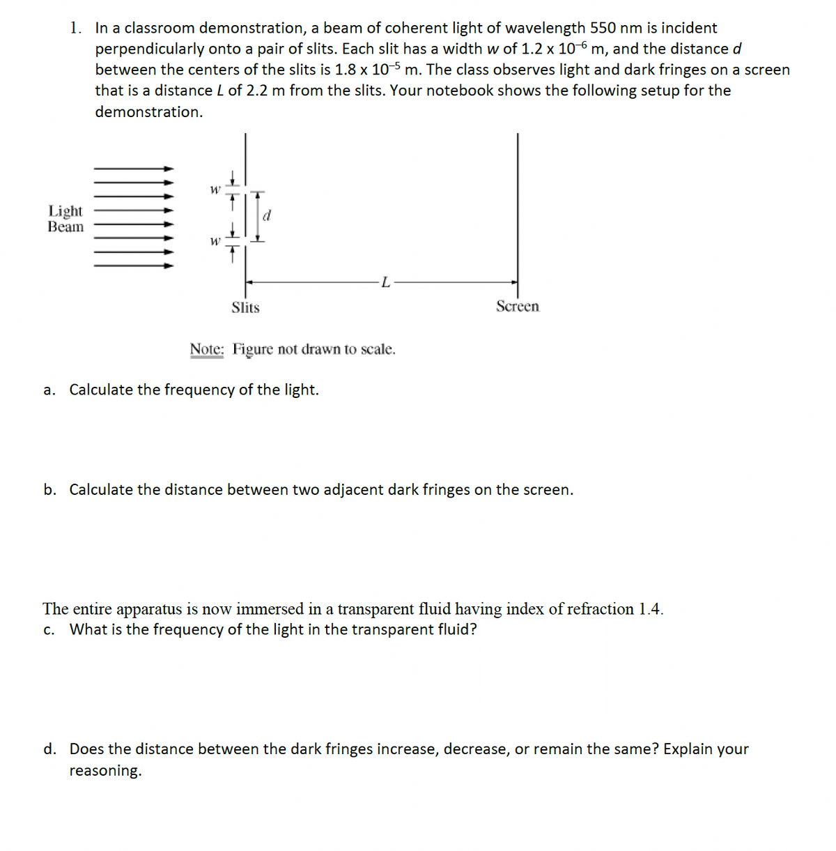 1. In a classroom demonstration, a beam of coherent light of wavelength 550 nm is incident
perpendicularly onto a pair of slits. Each slit has a width w of 1.2 x 106 m, and the distance d
between the centers of the slits is 1.8 x 10–5 m. The class observes light and dark fringes on a screen
that is a distance L of 2.2 m from the slits. Your notebook shows the following setup for the
demonstration.
Light
Beam
W
W
Slits
d
Note: Figure not drawn to scale.
a. Calculate the frequency of the light.
Screen
b. Calculate the distance between two adjacent dark fringes on the screen.
The entire apparatus is now immersed in a transparent fluid having index of refraction 1.4.
c. What is the frequency of the light in the transparent fluid?
d. Does the distance between the dark fringes increase, decrease, or remain the same? Explain your
reasoning.