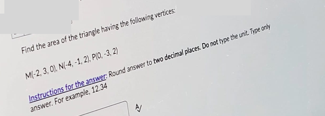 Find the area of the triangle having the following vertices:
M(-2, 3, 0), N(-4, -1, 2), P(0, -3, 2)
Instructions for the answer: Round answer to two decimal places. Do not type the unit. Type only
answer. For example, 12.34