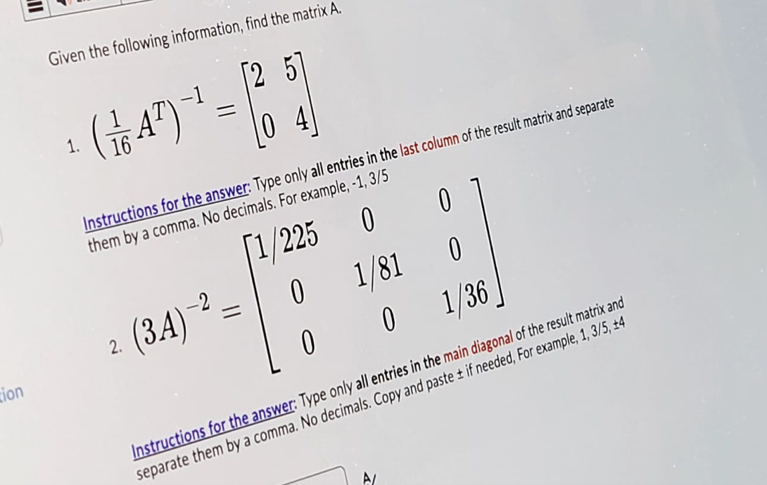 NO
zion
Given the following information, find the matrix A.
1.
(47)
¯ =
(25)
=
Instructions for the answer: Type only all entries in the last column of the result matrix and separate
them by a comma. No decimals. For example, -1, 3/5
[1/225
0
0
2.
(3A) 2
=
0
1/81
0
0
0
1/36
Instructions for the answer: Type only all entries in the main diagonal of the result matrix and
separate them by a comma. No decimals. Copy and paste ± if needed, For example, 1, 3/5, ±4
A