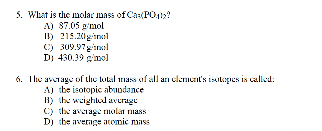 5. What is the molar mass of Ca3(PO4)2?
A) 87.05 g/mol
B) 215.20g/mol
C) 309.97 g/mol
D) 430.39 g/mol
6. The average of the total mass of all an element's isotopes is called:
A) the isotopic abundance
B) the weighted average
C) the average molar mass
D) the average atomic mass