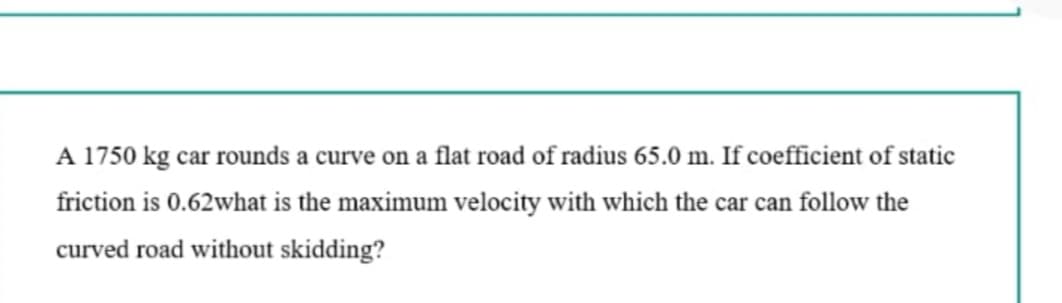 A 1750 kg car rounds a curve on a flat road of radius 65.0 m. If coefficient of static
friction is 0.62what is the maximum velocity with which the car can follow the
curved road without skidding?
