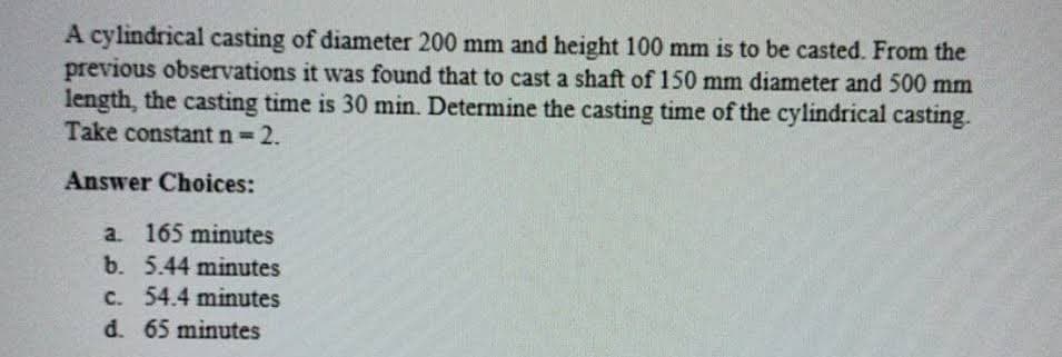 A cylindrical casting of diameter 200 mm and height 100 mm is to be casted. From the
previous observations it was found that to cast a shaft of 150 mm diameter and 500 mm
length, the casting time is 30 min. Determine the casting time of the cylindrical casting.
Take constant n= 2.
%3D
Answer Choices:
a. 165 minutes
b. 5.44 minutes
c. 54.4 minutes
d. 65 minutes
