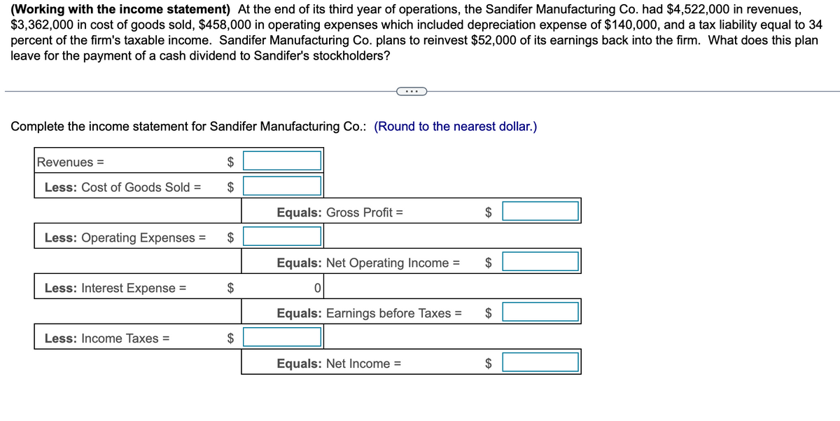 (Working with the income statement) At the end of its third year of operations, the Sandifer Manufacturing Co. had $4,522,000 in revenues,
$3,362,000 in cost of goods sold, $458,000 in operating expenses which included depreciation expense of $140,000, and a tax liability equal to 34
percent of the firm's taxable income. Sandifer Manufacturing Co. plans to reinvest $52,000 of its earnings back into the firm. What does this plan
leave for the payment of a cash dividend to Sandifer's stockholders?
Complete the income statement for Sandifer Manufacturing Co.: (Round to the nearest dollar.)
Revenues =
Less: Cost of Goods Sold =
Less: Operating Expenses
Less: Interest Expense
Less: Income Taxes =
=
$
$
$
$
Equals: Gross Profit =
...
Equals: Net Operating Income =
0
Equals: Earnings before Taxes
Equals: Net Income =
=
$
GA
GA
$