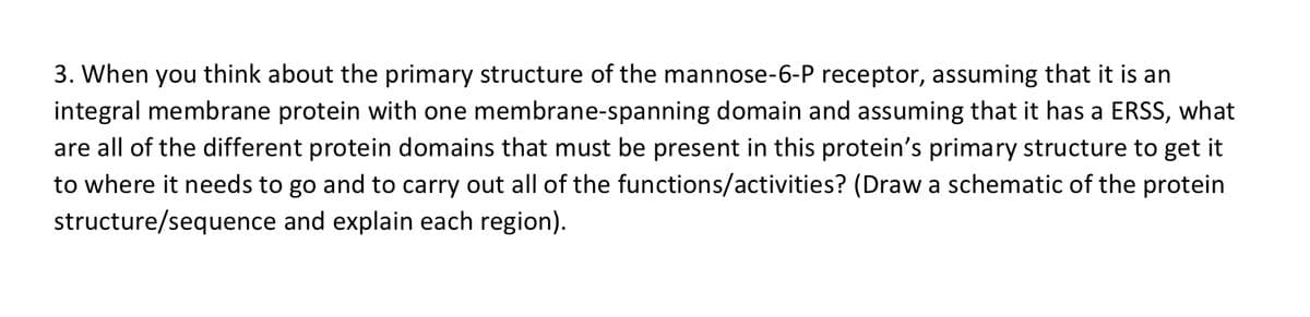 3. When you think about the primary structure of the mannose-6-P receptor, assuming that it is an
integral membrane protein with one membrane-spanning domain and assuming that it has a ERSS, what
are all of the different protein domains that must be present in this protein's primary structure to get it
to where it needs to go and to carry out all of the functions/activities? (Draw a schematic of the protein
structure/sequence and explain each region).
