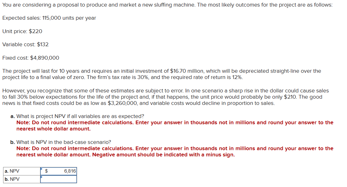 You are considering a proposal to produce and market a new sluffing machine. The most likely outcomes for the project are as follows:
Expected sales: 115,000 units per year
Unit price: $220
Variable cost: $132
Fixed cost: $4,890,000
The project will last for 10 years and requires an initial investment of $16.70 million, which will be depreciated straight-line over the
project life to a final value of zero. The firm's tax rate is 30%, and the required rate of return is 12%.
However, you recognize that some of these estimates are subject to error. In one scenario a sharp rise in the dollar could cause sales
to fall 30% below expectations for the life of the project and, if that happens, the unit price would probably be only $210. The good
news is that fixed costs could be as low as $3,260,000, and variable costs would decline in proportion to sales.
a. What is project NPV if all variables are as expected?
Note: Do not round intermediate calculations. Enter your answer in thousands not in millions and round your answer to the
nearest whole dollar amount.
b. What is NPV in the bad-case scenario?
Note: Do not round intermediate calculations. Enter your answer in thousands not in millions and round your answer to the
nearest whole dollar amount. Negative amount should be indicated with a minus sign.
a. NPV
b. NPV
$
6,816