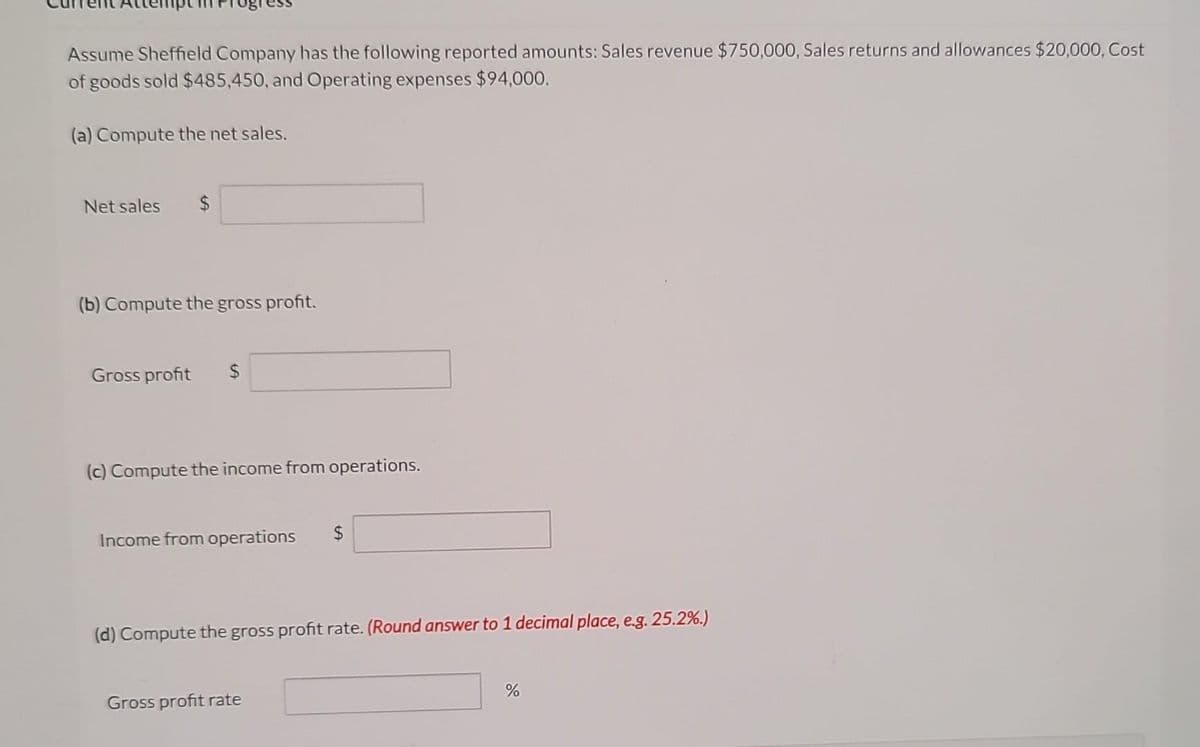 Assume Sheffield Company has the following reported amounts: Sales revenue $750,000, Sales returns and allowances $20,000, Cost
of goods sold $485,450, and Operating expenses $94,000.
(a) Compute the net sales.
Net sales
(b) Compute the gross profit.
Gross profit $
(c) Compute the income from operations.
Income from operations
$
(d) Compute the gross profit rate. (Round answer to 1 decimal place, e.g. 25.2%.)
Gross profit rate
%