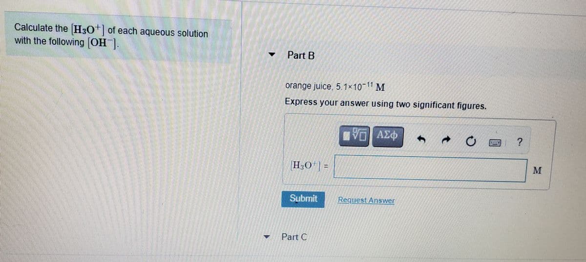 Calculate the H3O* of each aqueous solution
with the following (OH].
Part B
orange juice, 5.1x10 11 M
Express your answer using two significant figures.
O3v DA
H3O | =
Submit
Request Answer
- Part C
