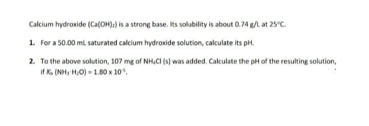Calcium hydroxide (Ca(OH)a) is a strong base. Its solubility is about 0.74 g/L at 25°C.
1. For a 50.00 mL saturated calcium hydroxide solution, calculate its pH.
2. To the above solution, 107 mg of NH,CI (s) was added. Calculate the pH of the resulting solution,
if K, (NH, H,O) = 1.80 x 10.
