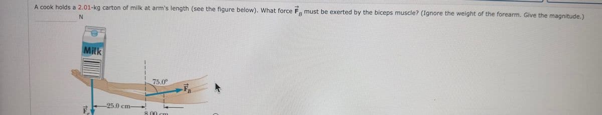 A cook holds a 2.01-kg carton of milk at arm's length (see the figure below). What force F must be exerted by the biceps muscle? (Ignore the weight of the forearm. Give the magnitude.)
B
N
F
Milk
TE
F
-25.0 cm-
75.0⁰
k
8.00 cm
1
B