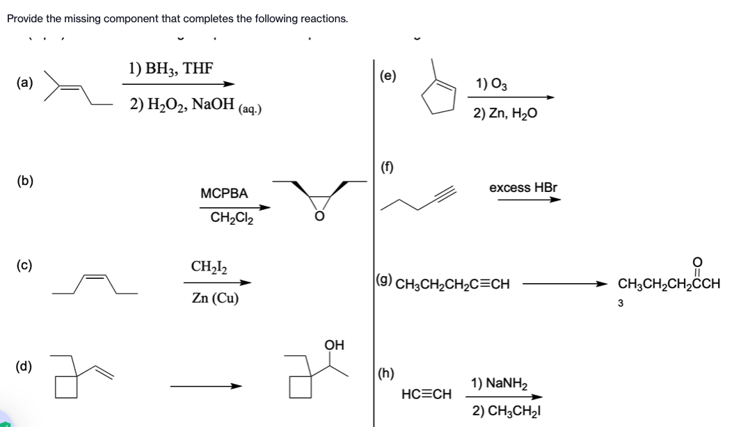 Provide the missing component that completes the following reactions.
(a)
(b)
(c)
(d)
1) BH3, THF
2) H₂O2, NaOH
(aq.)
MCPBA
CH₂Cl₂
CH₂12
Zn (Cu)
O
OH
(e)
(f)
(h)
1) 03
2) Zn, H₂O
(9) CH3CH₂CH₂C=CH
HC=CH
excess HBr
1) NaNH2
2) CH3CH₂I
CH3CH₂CH₂CCH
3