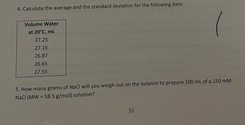 4. Calculate the average and the standard deviation for the following data:
Volume Water
at 20°C, mL
27.25
27.15
26.87
26.65
27.55
5. How many grams of NaCl will you weigh out on the balance to prepare 100 mL of a 150 mM
NaCl (MW = 58.5 g/mol) solution?
33