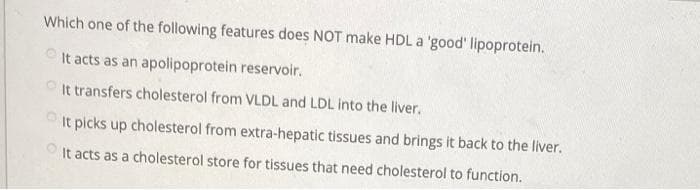 Which one of the following features does NOT make HDL a 'good' lipoprotein.
It acts as an apolipoprotein reservoir.
It transfers cholesterol from VLDL and LDL into the liver.
It picks up cholesterol from extra-hepatic tissues and brings it back to the liver.
It acts as a cholesterol store for tissues that need cholesterol to function.
