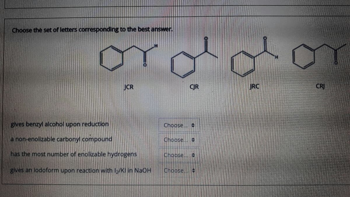 Choose the set of letters corresponding to the best answer.
JCR
CJR
JRC
CR
gives benzyl alcohol upon reduction
Choose.
a non-enolizable carbonyl compound
Choose.
has the most number of enolizable hydrogens
Choose.
gves an lodoform upon reaction with /Kl in NaOH
Choose,
