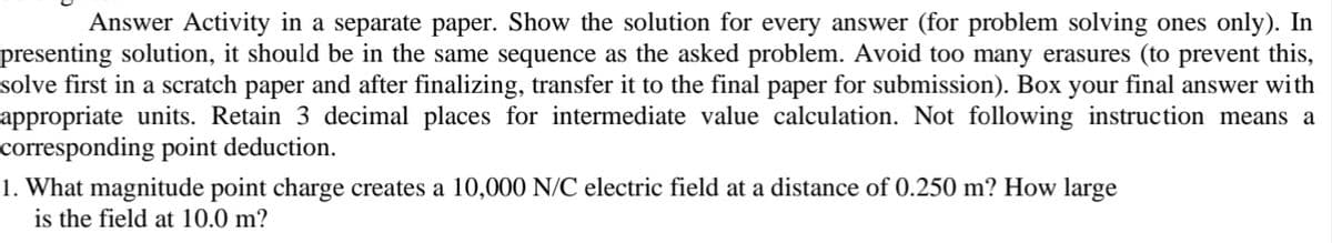 Answer Activity in a separate paper. Show the solution for every answer (for problem solving ones only). In
presenting solution, it should be in the same sequence as the asked problem. Avoid too many erasures (to prevent this,
solve first in a scratch paper and after finalizing, transfer it to the final paper for submission). Box your final answer with
appropriate units. Retain 3 decimal places for intermediate value calculation. Not following instruction means a
corresponding point deduction.
1. What magnitude point charge creates a 10,000 N/C electric field at a distance of 0.250 m? How large
is the field at 10.0 m?
