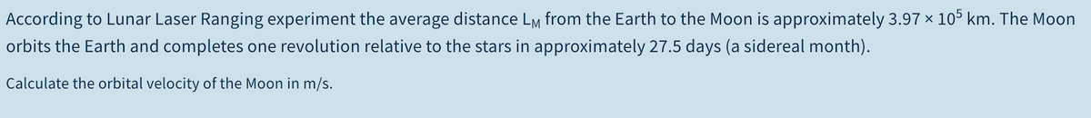 According to Lunar Laser Ranging experiment the average distance Lm from the Earth to the Moon is approximately 3.97 x 105 km. The Moon
orbits the Earth and completes one revolution relative to the stars in approximately 27.5 days (a sidereal month).
Calculate the orbital velocity of the Moon in m/s.
