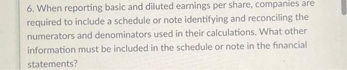 6. When reporting basic and diluted earnings per share, companies are
required to include a schedule or note identifying and reconciling the
numerators and denominators used in their calculations. What other
information must be included in the schedule or note in the financial
statements?