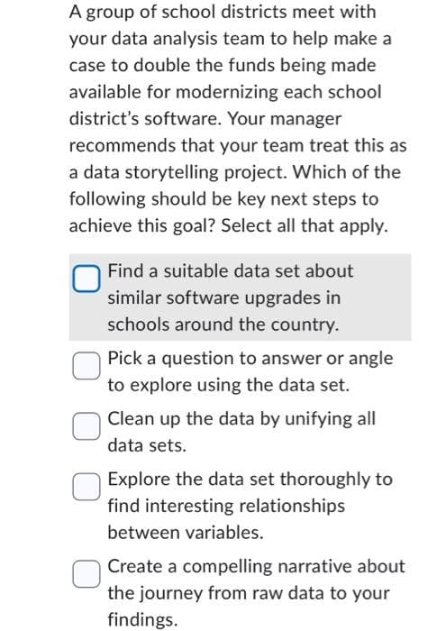 A group of school districts meet with
your data analysis team to help make a
case to double the funds being made
available for modernizing each school
district's software. Your manager
recommends that your team treat this as
a data storytelling project. Which of the
following should be key next steps to
achieve this goal? Select all that apply.
Find a suitable data set about
similar software upgrades in
schools around the country.
Pick a question to answer or angle
to explore using the data set.
Clean up the data by unifying all
data sets.
Explore the data set thoroughly to
find interesting relationships
between variables.
Create a compelling narrative about
the journey from raw data to your
findings.