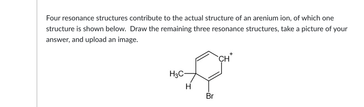 Four resonance structures contribute to the actual structure of an arenium ion, of which one
structure is shown below. Draw the remaining three resonance structures, take a picture of your
answer, and upload an image.
H3C-
H
Br
CH