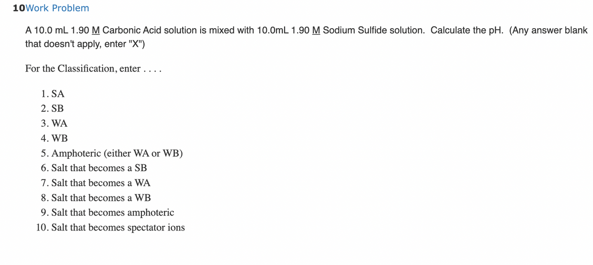 10Work Problem
A 10.0 mL 1.90 M Carbonic Acid solution is mixed with 10.0mL 1.90 M Sodium Sulfide solution. Calculate the pH. (Any answer blank
that doesn't apply, enter "X")
For the Classification, enter . . .
1. SA
2. SB
3. WA
4. WB
5. Amphoteric (either WA or WB)
6. Salt that becomes a SB
7. Salt that becomes a WA
8. Salt that becomes a WB
9. Salt that becomes amphoteric
10. Salt that becomes spectator ions