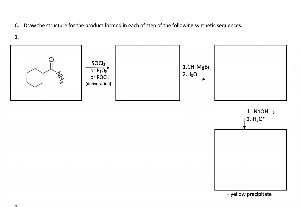 C. Draw the structure for the product formed in each of step of the following synthetic sequences.
1.
C
NH₂
SOCI₂
or P₂O5
or POCI3
(dehydration)
1.CH3MgBr
2.H3O+
1. NaOH, 12
2. H3O+
+ yellow precipitate