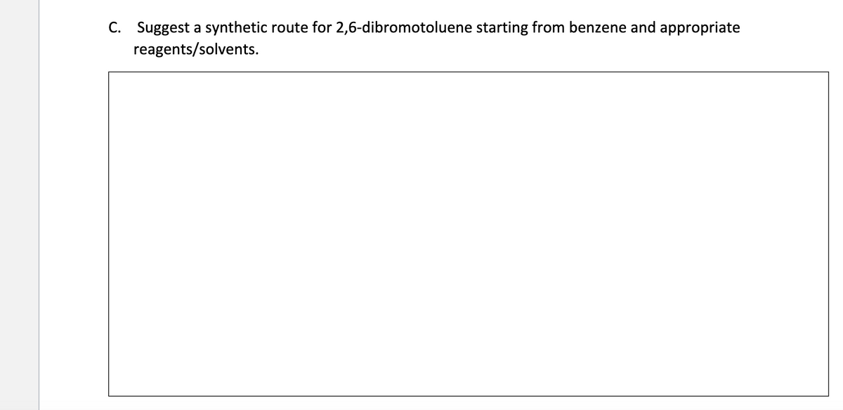 C. Suggest a synthetic route for 2,6-dibromotoluene starting from benzene and appropriate
reagents/solvents.