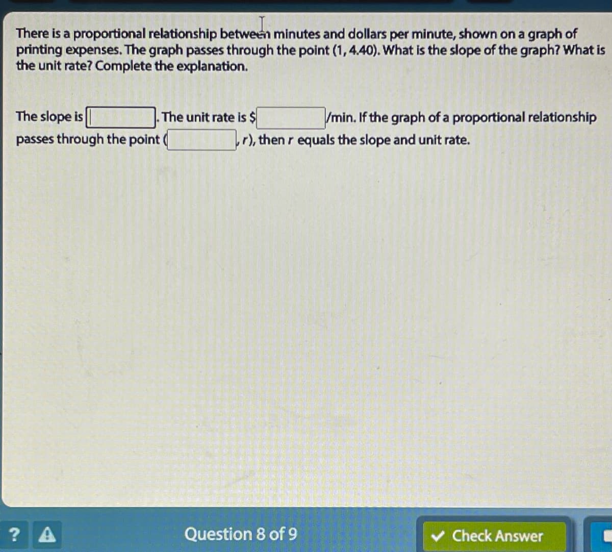 There is a proportional relationship between minutes and dollars per minute, shown on a graph of
printing expenses. The graph passes through the point (1, 4.40). What is the slope of the graph? What is
the unit rate? Complete the explanation.
The slope is
passes through the point
? A
The unit rate is $
/min. If the graph of a proportional relationship
,r), then r equals the slope and unit rate.
Question 8 of 9
Check Answer