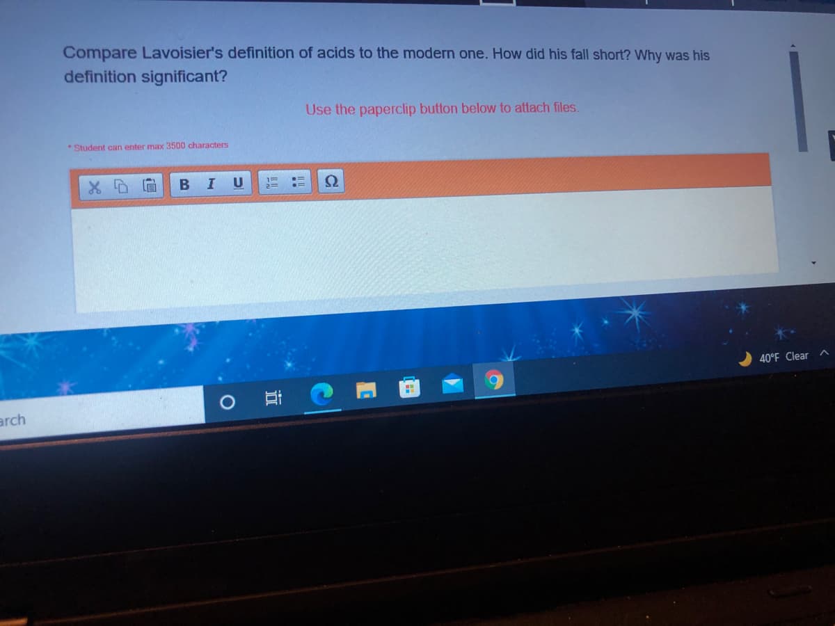 Compare Lavoisier's definition of acids to the modern one. How did his fall short? Why was his
definition significant?
Use the paperclip button below to attach files.
*Student can enter max 3500 characters
B
I U
40°F Clear ^
arch
