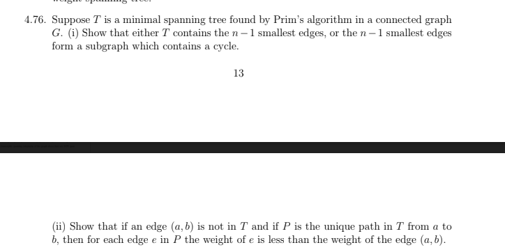 4.76. Suppose T is a minimal spanning tree found by Prim's algorithm in a connected graph
G. (i) Show that either T contains the n-1 smallest edges, or the n-1 smallest edges
form a subgraph which contains a cycle.
13
(ii) Show that if an edge (a, b) is not in T and if P is the unique path in T from a to
b, then for each edge e in P the weight of e is less than the weight of the edge (a, b).
